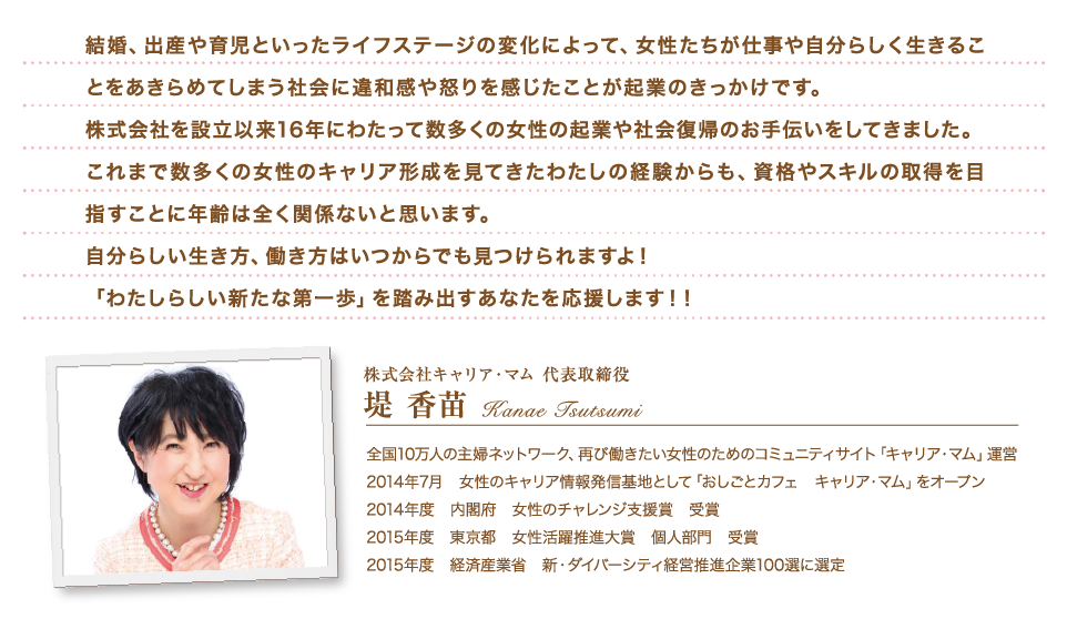 「わたしらしく働きたい」すべての女性を応援します！結婚、出産や育児といったライフステージの変化によって、女性たちが仕事や自分らしく生きることをあきらめてしまう社会に違和感や怒りを感じたことが起業のきっかけです。株式会社を設立以来16年にわたって数多くの女性の起業や社会復帰のお手伝いをしてきました。これまで数多くの女性のキャリア形成を見てきたわたしの経験からも、資格やスキルの取得を目指すことに年齢は全く関係ないと思います。自分らしい生き方、働き方はいつからでも見つけられますよ！ 「わたしらしい新たな第一歩」を踏み出すあなたを応援します！！全国10万人の主婦ネットワーク、再び働きたい女性のためのコミュニティサイト「キャリア・マム」運営 2014年7月　女性のキャリア情報発信基地として「おしごとカフェ　キャリア・マム」をオープン 2014年度　内閣府　女性のチャレンジ支援賞　受賞 2015年度　東京都　女性活躍推進大賞　個人部門　受賞 2015年度　経済産業省　新・ダイバーシティ経営推進企業100選に選定 株式会社キャリア・マム　代表取締役 堤香苗（つつみ・かなえ）