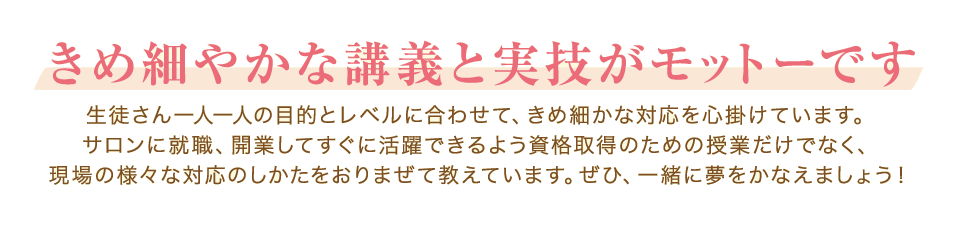 きめ細やかな講義と実技がモットーです。生徒さん一人一人の目的とレベルに合わせて、きめ細かな対応を心掛けています。サロンに就職、開業してすぐに活躍できるよう資格取得のための授業だけでなく、現場の様々な対応のしかたをおりまぜて教えています。ぜひ、一緒に夢をかなえましょう！